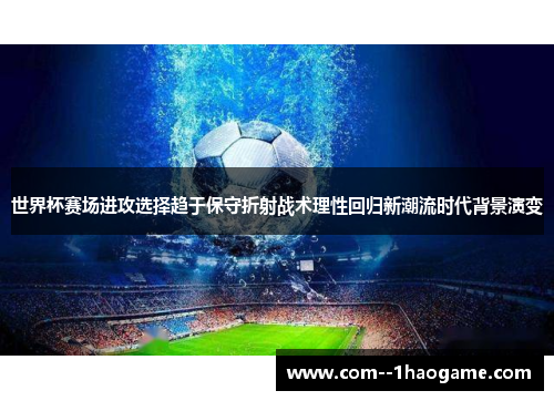 世界杯赛场进攻选择趋于保守折射战术理性回归新潮流时代背景演变
