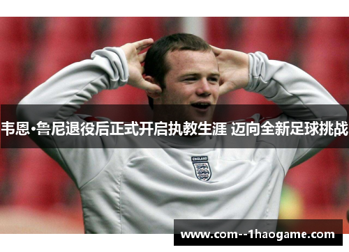 韦恩·鲁尼退役后正式开启执教生涯 迈向全新足球挑战