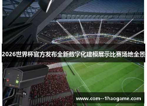 2026世界杯官方发布全新数字化建模展示比赛场地全景