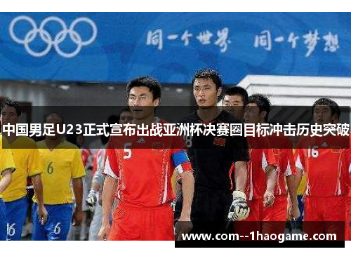 中国男足U23正式宣布出战亚洲杯决赛圈目标冲击历史突破