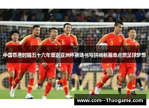 中国香港时隔五十六年重返亚洲杯赛场书写拼搏新篇章点燃足球梦想
