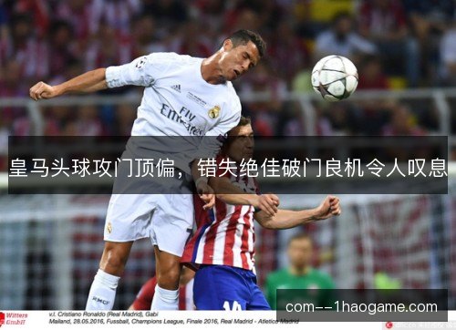 皇马头球攻门顶偏，错失绝佳破门良机令人叹息